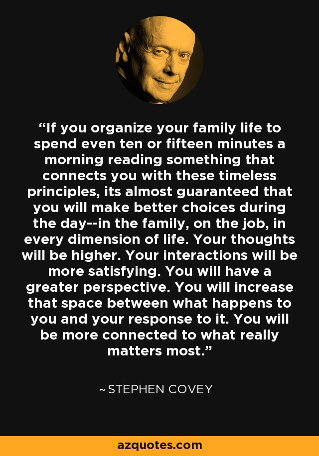 If you organize your family life to spend even ten or fifteen minutes a morning reading something that connects you with these timeless principles, its almost guaranteed that you will make better choices during the day--in the family, on the job, in every dimension of life. Your thoughts will be higher. Your interactions will be more satisfying. You will have a greater perspective. You will increase that space between what happens to you and your response to it. You will be more connected to what really matters most. - Stephen Covey