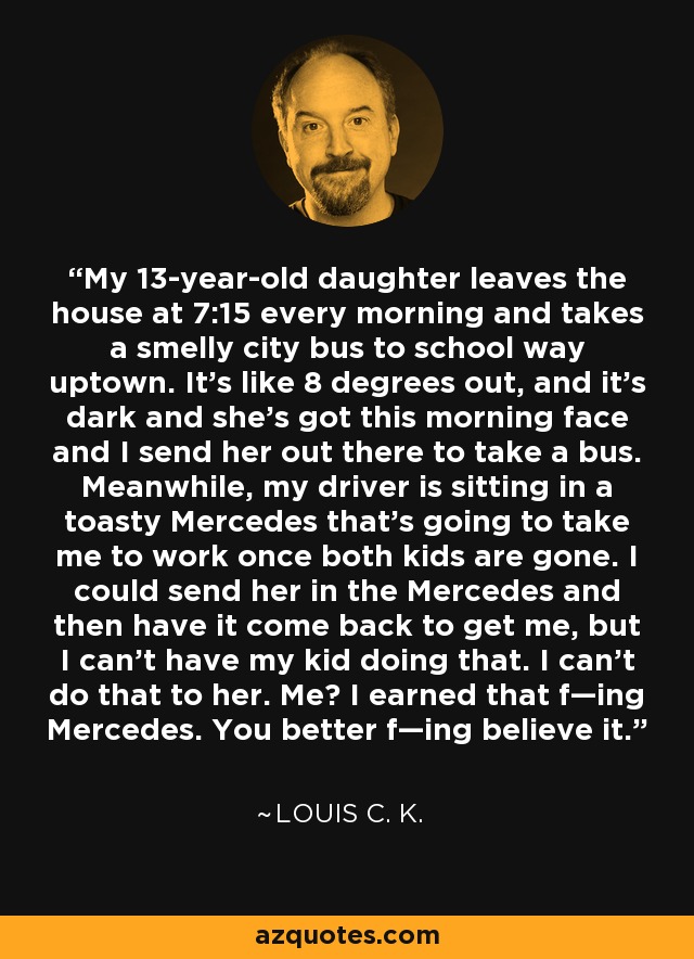 My 13-year-old daughter leaves the house at 7:15 every morning and takes a smelly city bus to school way uptown. It's like 8 degrees out, and it's dark and she's got this morning face and I send her out there to take a bus. Meanwhile, my driver is sitting in a toasty Mercedes that's going to take me to work once both kids are gone. I could send her in the Mercedes and then have it come back to get me, but I can't have my kid doing that. I can't do that to her. Me? I earned that f—ing Mercedes. You better f—ing believe it. - Louis C. K.
