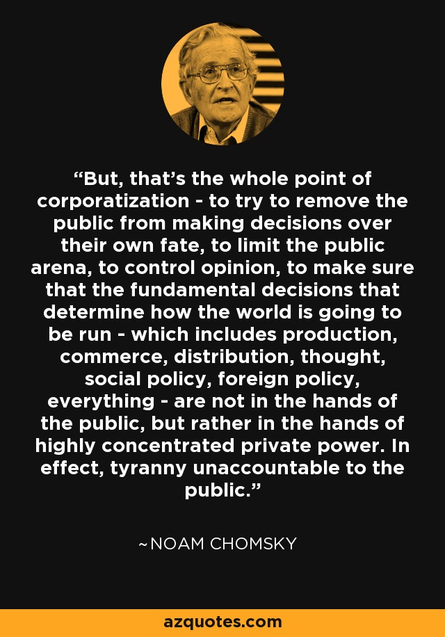 But, that’s the whole point of corporatization - to try to remove the public from making decisions over their own fate, to limit the public arena, to control opinion, to make sure that the fundamental decisions that determine how the world is going to be run - which includes production, commerce, distribution, thought, social policy, foreign policy, everything - are not in the hands of the public, but rather in the hands of highly concentrated private power. In effect, tyranny unaccountable to the public. - Noam Chomsky