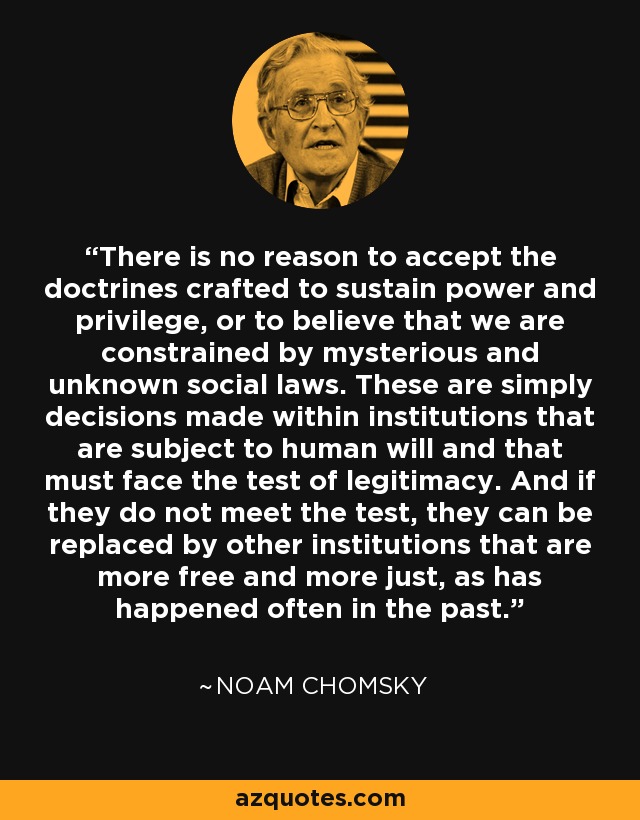 There is no reason to accept the doctrines crafted to sustain power and privilege, or to believe that we are constrained by mysterious and unknown social laws. These are simply decisions made within institutions that are subject to human will and that must face the test of legitimacy. And if they do not meet the test, they can be replaced by other institutions that are more free and more just, as has happened often in the past. - Noam Chomsky
