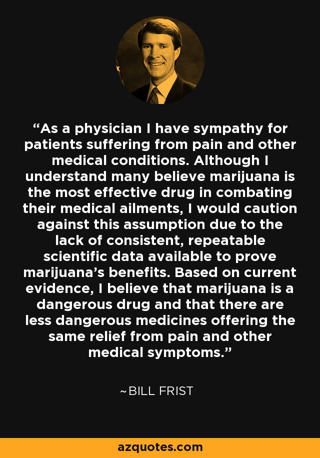 As a physician I have sympathy for patients suffering from pain and other medical conditions. Although I understand many believe marijuana is the most effective drug in combating their medical ailments, I would caution against this assumption due to the lack of consistent, repeatable scientific data available to prove marijuana's benefits. Based on current evidence, I believe that marijuana is a dangerous drug and that there are less dangerous medicines offering the same relief from pain and other medical symptoms. - Bill Frist