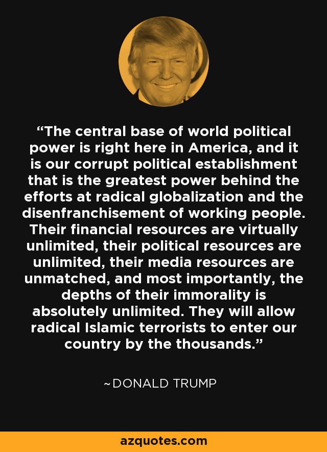 The central base of world political power is right here in America, and it is our corrupt political establishment that is the greatest power behind the efforts at radical globalization and the disenfranchisement of working people. Their financial resources are virtually unlimited, their political resources are unlimited, their media resources are unmatched, and most importantly, the depths of their immorality is absolutely unlimited. They will allow radical Islamic terrorists to enter our country by the thousands. - Donald Trump
