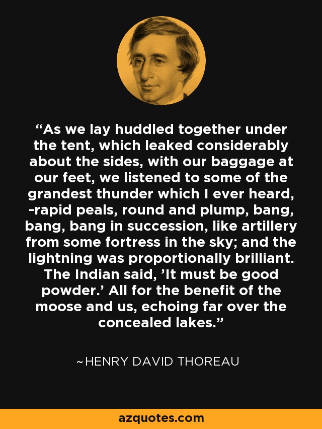 As we lay huddled together under the tent, which leaked considerably about the sides, with our baggage at our feet, we listened to some of the grandest thunder which I ever heard, -rapid peals, round and plump, bang, bang, bang in succession, like artillery from some fortress in the sky; and the lightning was proportionally brilliant. The Indian said, 'It must be good powder.' All for the benefit of the moose and us, echoing far over the concealed lakes. - Henry David Thoreau