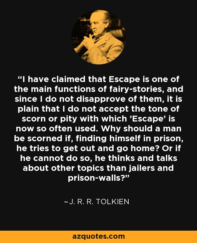 I have claimed that Escape is one of the main functions of fairy-stories, and since I do not disapprove of them, it is plain that I do not accept the tone of scorn or pity with which 'Escape' is now so often used. Why should a man be scorned if, finding himself in prison, he tries to get out and go home? Or if he cannot do so, he thinks and talks about other topics than jailers and prison-walls? - J. R. R. Tolkien