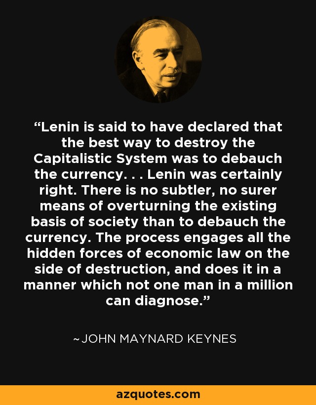 Lenin is said to have declared that the best way to destroy the Capitalistic System was to debauch the currency. . . Lenin was certainly right. There is no subtler, no surer means of overturning the existing basis of society than to debauch the currency. The process engages all the hidden forces of economic law on the side of destruction, and does it in a manner which not one man in a million can diagnose. - John Maynard Keynes