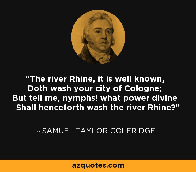 The river Rhine, it is well known, Doth wash your city of Cologne; But tell me, nymphs! what power divine Shall henceforth wash the river Rhine? - Samuel Taylor Coleridge