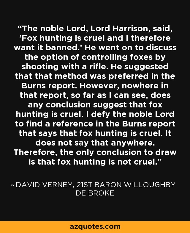 The noble Lord, Lord Harrison, said, 'Fox hunting is cruel and I therefore want it banned.' He went on to discuss the option of controlling foxes by shooting with a rifle. He suggested that that method was preferred in the Burns report. However, nowhere in that report, so far as I can see, does any conclusion suggest that fox hunting is cruel. I defy the noble Lord to find a reference in the Burns report that says that fox hunting is cruel. It does not say that anywhere. Therefore, the only conclusion to draw is that fox hunting is not cruel. - David Verney, 21st Baron Willoughby de Broke