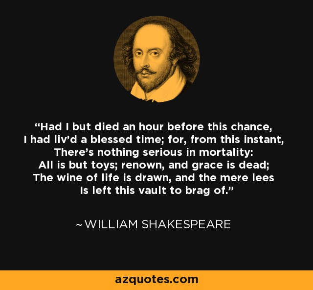 Had I but died an hour before this chance, I had liv'd a blessed time; for, from this instant, There's nothing serious in mortality: All is but toys; renown, and grace is dead; The wine of life is drawn, and the mere lees Is left this vault to brag of. - William Shakespeare