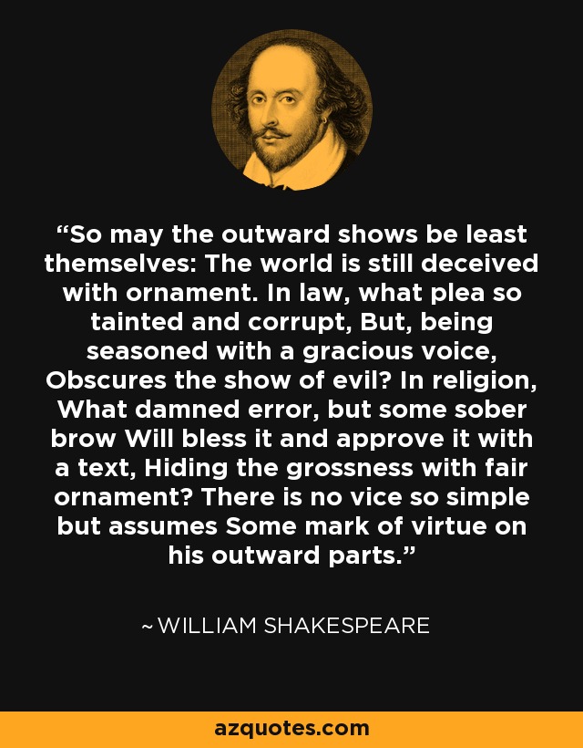 So may the outward shows be least themselves: The world is still deceived with ornament. In law, what plea so tainted and corrupt, But, being seasoned with a gracious voice, Obscures the show of evil? In religion, What damned error, but some sober brow Will bless it and approve it with a text, Hiding the grossness with fair ornament? There is no vice so simple but assumes Some mark of virtue on his outward parts. - William Shakespeare