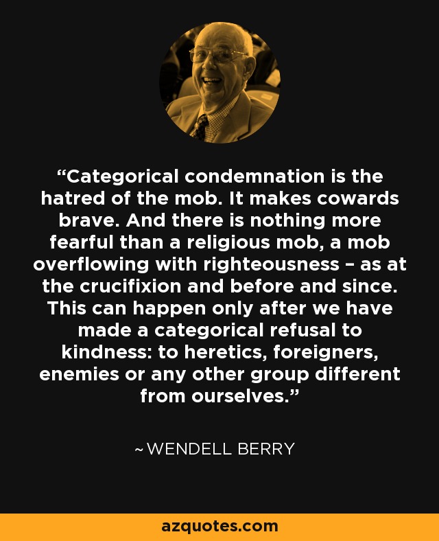 Categorical condemnation is the hatred of the mob. It makes cowards brave. And there is nothing more fearful than a religious mob, a mob overflowing with righteousness – as at the crucifixion and before and since. This can happen only after we have made a categorical refusal to kindness: to heretics, foreigners, enemies or any other group different from ourselves. - Wendell Berry
