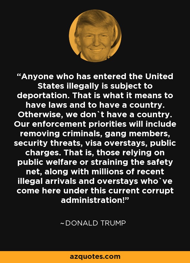Anyone who has entered the United States illegally is subject to deportation. That is what it means to have laws and to have a country. Otherwise, we don`t have a country. Our enforcement priorities will include removing criminals, gang members, security threats, visa overstays, public charges. That is, those relying on public welfare or straining the safety net, along with millions of recent illegal arrivals and overstays who`ve come here under this current corrupt administration! - Donald Trump