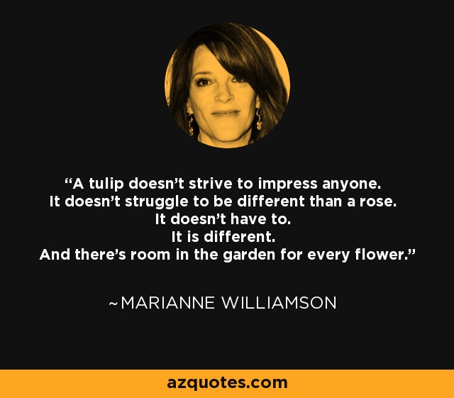 A tulip doesn't strive to impress anyone. It doesn't struggle to be different than a rose. It doesn't have to. It is different. And there's room in the garden for every flower. - Marianne Williamson