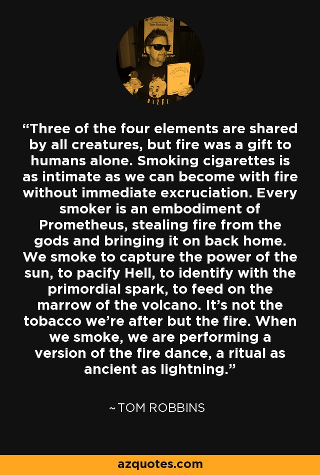 Three of the four elements are shared by all creatures, but fire was a gift to humans alone. Smoking cigarettes is as intimate as we can become with fire without immediate excruciation. Every smoker is an embodiment of Prometheus, stealing fire from the gods and bringing it on back home. We smoke to capture the power of the sun, to pacify Hell, to identify with the primordial spark, to feed on the marrow of the volcano. It’s not the tobacco we’re after but the fire. When we smoke, we are performing a version of the fire dance, a ritual as ancient as lightning. - Tom Robbins