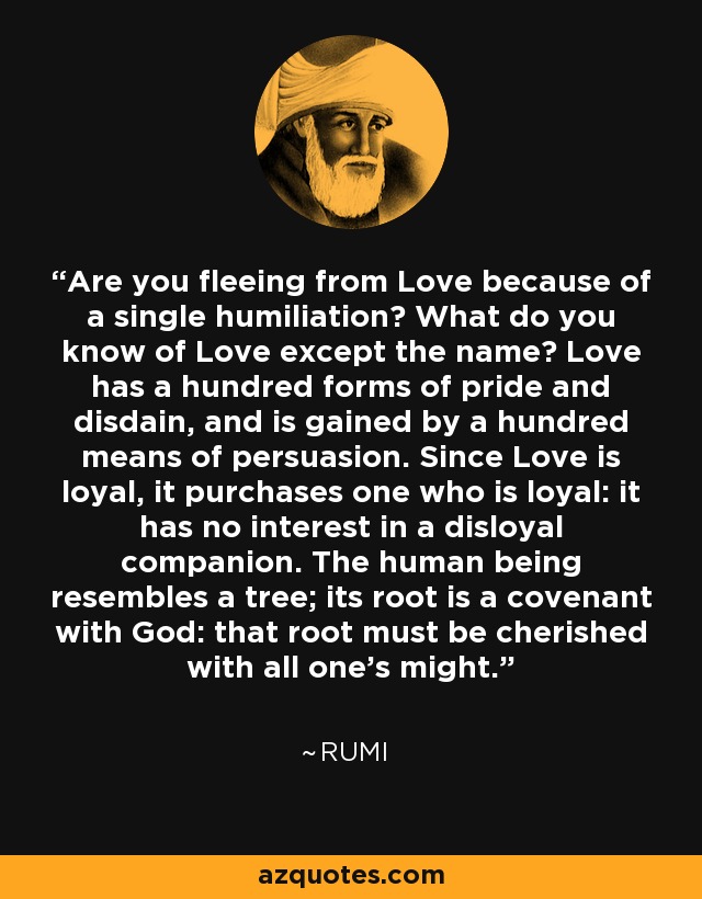 Are you fleeing from Love because of a single humiliation? What do you know of Love except the name? Love has a hundred forms of pride and disdain, and is gained by a hundred means of persuasion. Since Love is loyal, it purchases one who is loyal: it has no interest in a disloyal companion. The human being resembles a tree; its root is a covenant with God: that root must be cherished with all one's might. - Rumi