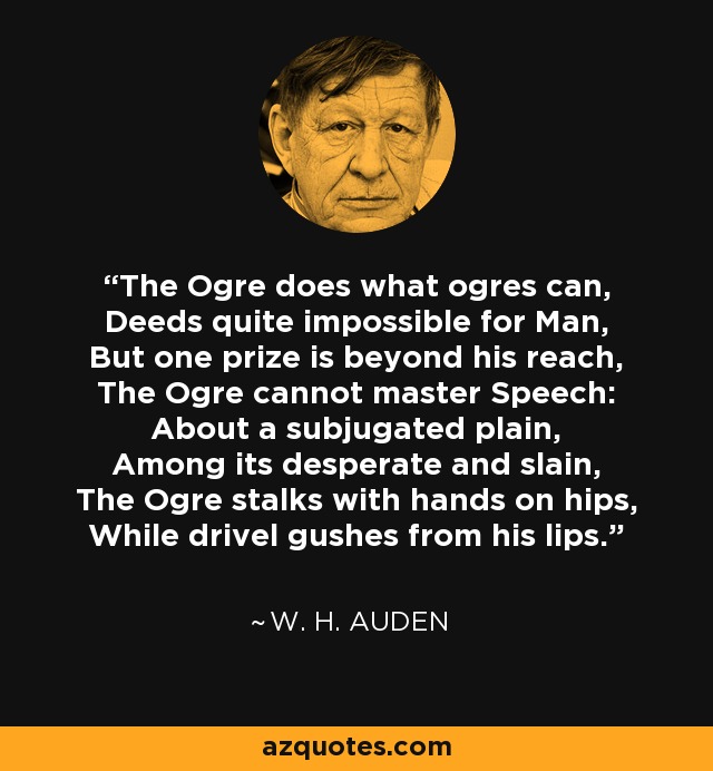 The Ogre does what ogres can, Deeds quite impossible for Man, But one prize is beyond his reach, The Ogre cannot master Speech: About a subjugated plain, Among its desperate and slain, The Ogre stalks with hands on hips, While drivel gushes from his lips. - W. H. Auden