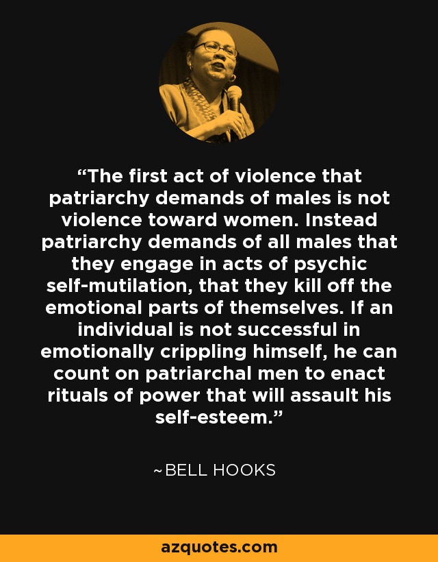 The first act of violence that patriarchy demands of males is not violence toward women. Instead patriarchy demands of all males that they engage in acts of psychic self-mutilation, that they kill off the emotional parts of themselves. If an individual is not successful in emotionally crippling himself, he can count on patriarchal men to enact rituals of power that will assault his self-esteem. - Bell Hooks