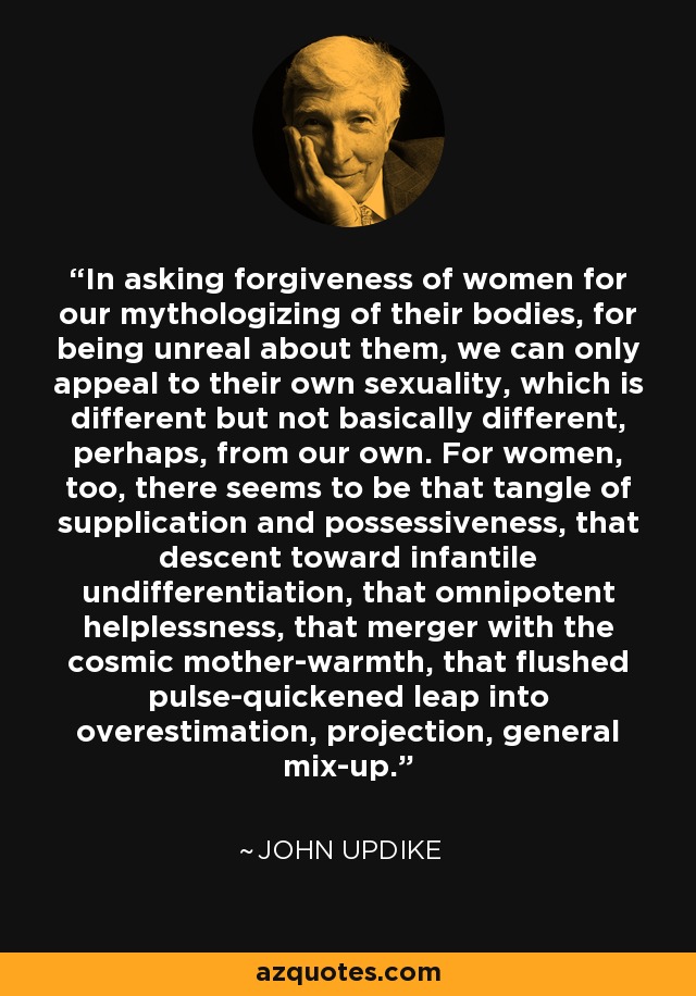 In asking forgiveness of women for our mythologizing of their bodies, for being unreal about them, we can only appeal to their own sexuality, which is different but not basically different, perhaps, from our own. For women, too, there seems to be that tangle of supplication and possessiveness, that descent toward infantile undifferentiation, that omnipotent helplessness, that merger with the cosmic mother-warmth, that flushed pulse-quickened leap into overestimation, projection, general mix-up. - John Updike