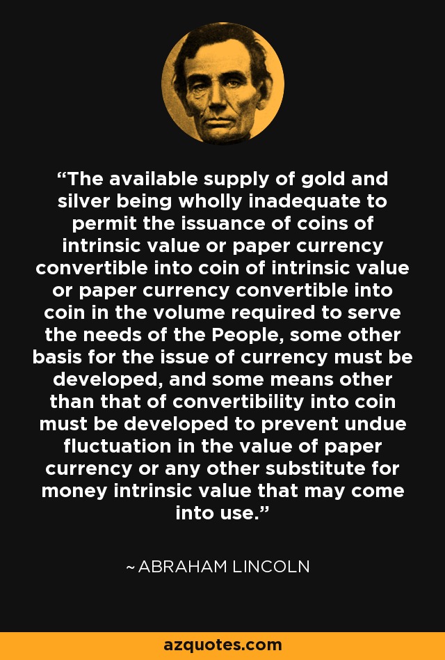 The available supply of gold and silver being wholly inadequate to permit the issuance of coins of intrinsic value or paper currency convertible into coin of intrinsic value or paper currency convertible into coin in the volume required to serve the needs of the People, some other basis for the issue of currency must be developed, and some means other than that of convertibility into coin must be developed to prevent undue fluctuation in the value of paper currency or any other substitute for money intrinsic value that may come into use. - Abraham Lincoln