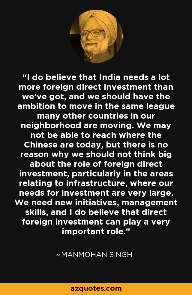 I do believe that India needs a lot more foreign direct investment than we've got, and we should have the ambition to move in the same league many other countries in our neighborhood are moving. We may not be able to reach where the Chinese are today, but there is no reason why we should not think big about the role of foreign direct investment, particularly in the areas relating to infrastructure, where our needs for investment are very large. We need new initiatives, management skills, and I do believe that direct foreign investment can play a very important role. - Manmohan Singh