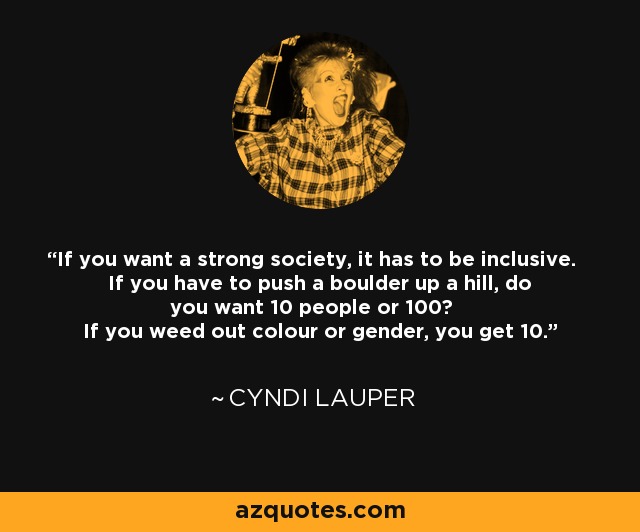 If you want a strong society, it has to be inclusive. If you have to push a boulder up a hill, do you want 10 people or 100? If you weed out colour or gender, you get 10. - Cyndi Lauper