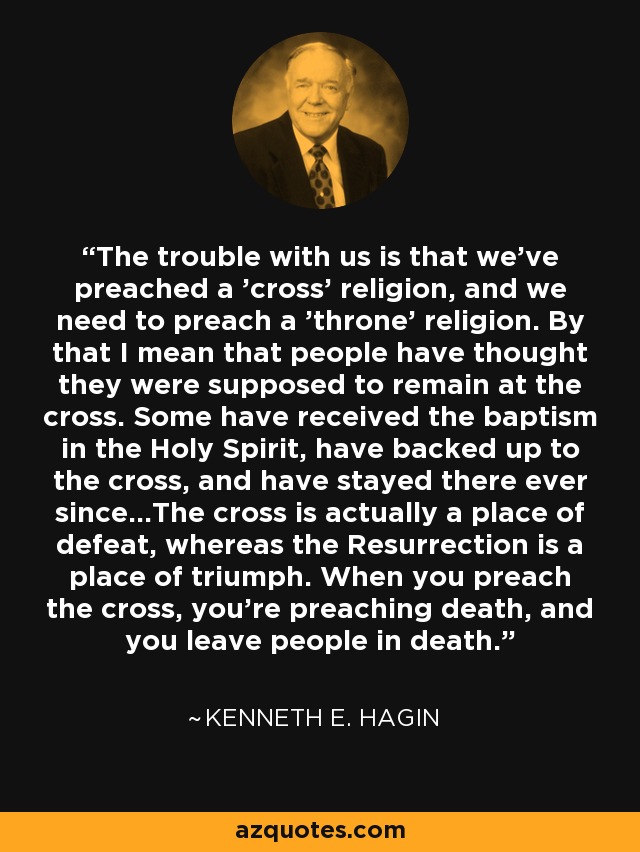The trouble with us is that we've preached a 'cross' religion, and we need to preach a 'throne' religion. By that I mean that people have thought they were supposed to remain at the cross. Some have received the baptism in the Holy Spirit, have backed up to the cross, and have stayed there ever since...The cross is actually a place of defeat, whereas the Resurrection is a place of triumph. When you preach the cross, you're preaching death, and you leave people in death. - Kenneth E. Hagin
