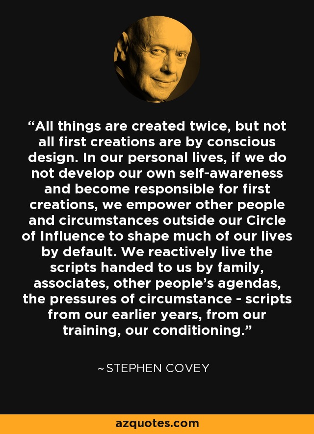 All things are created twice, but not all first creations are by conscious design. In our personal lives, if we do not develop our own self-awareness and become responsible for first creations, we empower other people and circumstances outside our Circle of Influence to shape much of our lives by default. We reactively live the scripts handed to us by family, associates, other people's agendas, the pressures of circumstance - scripts from our earlier years, from our training, our conditioning. - Stephen Covey