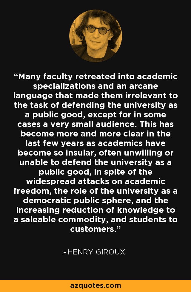 Many faculty retreated into academic specializations and an arcane language that made them irrelevant to the task of defending the university as a public good, except for in some cases a very small audience. This has become more and more clear in the last few years as academics have become so insular, often unwilling or unable to defend the university as a public good, in spite of the widespread attacks on academic freedom, the role of the university as a democratic public sphere, and the increasing reduction of knowledge to a saleable commodity, and students to customers. - Henry Giroux
