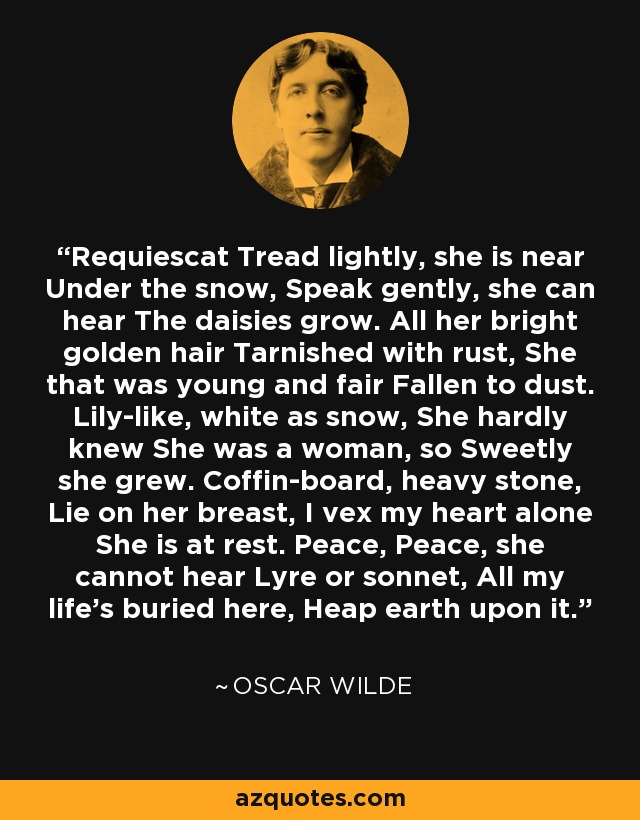 Requiescat Tread lightly, she is near Under the snow, Speak gently, she can hear The daisies grow. All her bright golden hair Tarnished with rust, She that was young and fair Fallen to dust. Lily-like, white as snow, She hardly knew She was a woman, so Sweetly she grew. Coffin-board, heavy stone, Lie on her breast, I vex my heart alone She is at rest. Peace, Peace, she cannot hear Lyre or sonnet, All my life’s buried here, Heap earth upon it. - Oscar Wilde