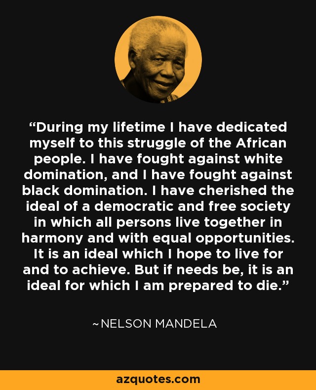 During my lifetime I have dedicated myself to this struggle of the African people. I have fought against white domination, and I have fought against black domination. I have cherished the ideal of a democratic and free society in which all persons live together in harmony and with equal opportunities. It is an ideal which I hope to live for and to achieve. But if needs be, it is an ideal for which I am prepared to die. - Nelson Mandela