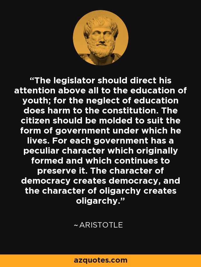 The legislator should direct his attention above all to the education of youth; for the neglect of education does harm to the constitution. The citizen should be molded to suit the form of government under which he lives. For each government has a peculiar character which originally formed and which continues to preserve it. The character of democracy creates democracy, and the character of oligarchy creates oligarchy. - Aristotle