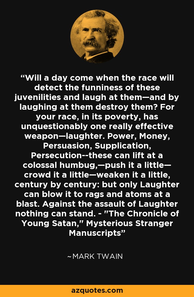 Will a day come when the race will detect the funniness of these juvenilities and laugh at them—and by laughing at them destroy them? For your race, in its poverty, has unquestionably one really effective weapon—laughter. Power, Money, Persuasion, Supplication, Persecution--these can lift at a colossal humbug,—push it a little— crowd it a little—weaken it a little, century by century: but only Laughter can blow it to rags and atoms at a blast. Against the assault of Laughter nothing can stand. - 