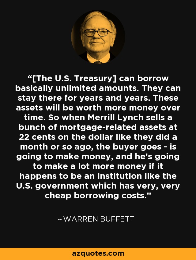 [The U.S. Treasury] can borrow basically unlimited amounts. They can stay there for years and years. These assets will be worth more money over time. So when Merrill Lynch sells a bunch of mortgage-related assets at 22 cents on the dollar like they did a month or so ago, the buyer goes - is going to make money, and he's going to make a lot more money if it happens to be an institution like the U.S. government which has very, very cheap borrowing costs. - Warren Buffett