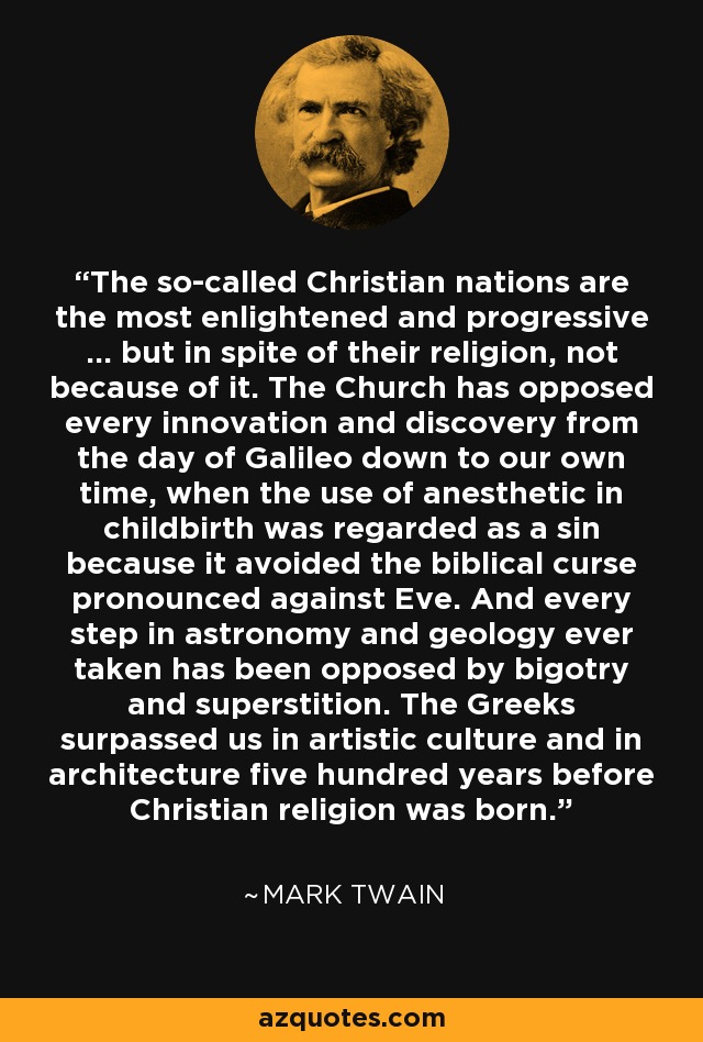 The so-called Christian nations are the most enlightened and progressive ... but in spite of their religion, not because of it. The Church has opposed every innovation and discovery from the day of Galileo down to our own time, when the use of anesthetic in childbirth was regarded as a sin because it avoided the biblical curse pronounced against Eve. And every step in astronomy and geology ever taken has been opposed by bigotry and superstition. The Greeks surpassed us in artistic culture and in architecture five hundred years before Christian religion was born. - Mark Twain