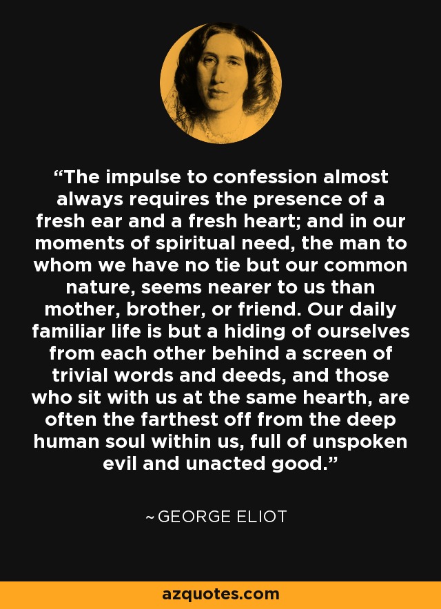 The impulse to confession almost always requires the presence of a fresh ear and a fresh heart; and in our moments of spiritual need, the man to whom we have no tie but our common nature, seems nearer to us than mother, brother, or friend. Our daily familiar life is but a hiding of ourselves from each other behind a screen of trivial words and deeds, and those who sit with us at the same hearth, are often the farthest off from the deep human soul within us, full of unspoken evil and unacted good. - George Eliot