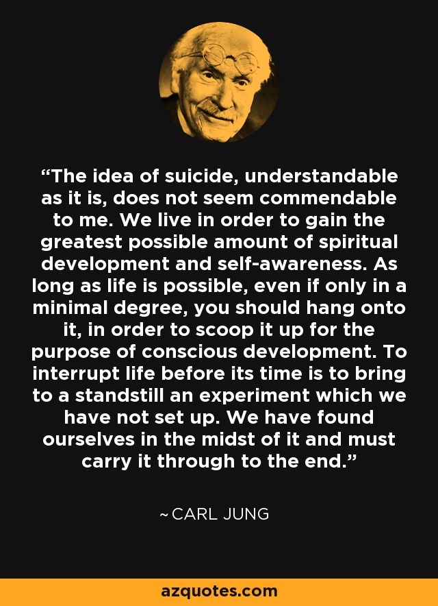La idea del suicidio, tan comprensible como es, no me parece loable. Vivimos para obtener la mayor cantidad posible de desarrollo espiritual y autoconciencia. Mientras la vida sea posible, aunque sólo sea en un grado mínimo, hay que aferrarse a ella para recogerla con el propósito de un desarrollo consciente. Interrumpir la vida antes de tiempo es paralizar un experimento que no hemos puesto en marcha. Nos hemos encontrado en medio de él y debemos llevarlo hasta el final. - Carl Jung
