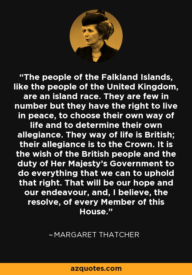 The people of the Falkland Islands, like the people of the United Kingdom, are an island race. They are few in number but they have the right to live in peace, to choose their own way of life and to determine their own allegiance. They way of life is British; their allegiance is to the Crown. It is the wish of the British people and the duty of Her Majesty's Government to do everything that we can to uphold that right. That will be our hope and our endeavour, and, I believe, the resolve, of every Member of this House. - Margaret Thatcher