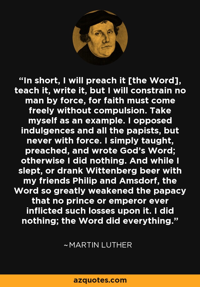 In short, I will preach it [the Word], teach it, write it, but I will constrain no man by force, for faith must come freely without compulsion. Take myself as an example. I opposed indulgences and all the papists, but never with force. I simply taught, preached, and wrote God's Word; otherwise I did nothing. And while I slept, or drank Wittenberg beer with my friends Philip and Amsdorf, the Word so greatly weakened the papacy that no prince or emperor ever inflicted such losses upon it. I did nothing; the Word did everything. - Martin Luther