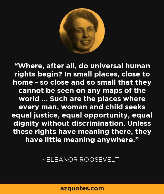 Where, after all, do universal human rights begin? In small places, close to home - so close and so small that they cannot be seen on any maps of the world ... Such are the places where every man, woman and child seeks equal justice, equal opportunity, equal dignity without discrimination. Unless these rights have meaning there, they have little meaning anywhere. - Eleanor Roosevelt