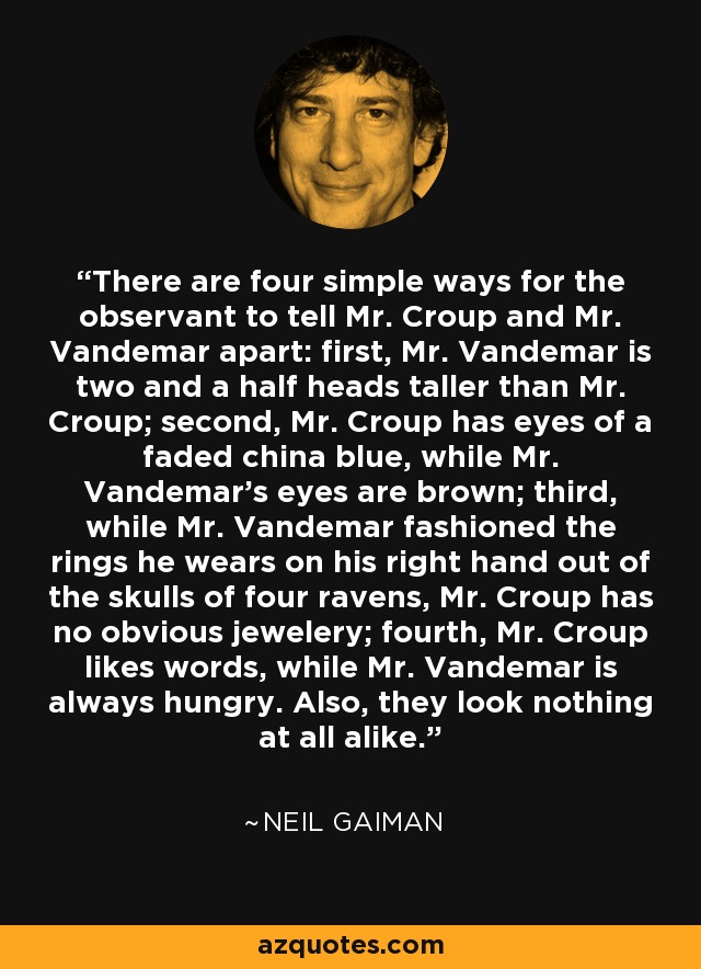 There are four simple ways for the observant to tell Mr. Croup and Mr. Vandemar apart: first, Mr. Vandemar is two and a half heads taller than Mr. Croup; second, Mr. Croup has eyes of a faded china blue, while Mr. Vandemar's eyes are brown; third, while Mr. Vandemar fashioned the rings he wears on his right hand out of the skulls of four ravens, Mr. Croup has no obvious jewelery; fourth, Mr. Croup likes words, while Mr. Vandemar is always hungry. Also, they look nothing at all alike. - Neil Gaiman