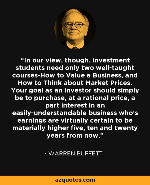 In our view, though, investment students need only two well-taught courses-How to Value a Business, and How to Think about Market Prices. Your goal as an investor should simply be to purchase, at a rational price, a part interest in an easily-understandable business who's earnings are virtually certain to be materially higher five, ten and twenty years from now. - Warren Buffett
