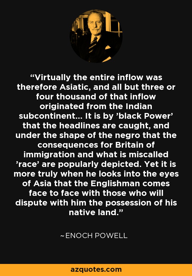 Virtually the entire inflow was therefore Asiatic, and all but three or four thousand of that inflow originated from the Indian subcontinent... It is by 'black Power' that the headlines are caught, and under the shape of the negro that the consequences for Britain of immigration and what is miscalled 'race' are popularly depicted. Yet it is more truly when he looks into the eyes of Asia that the Englishman comes face to face with those who will dispute with him the possession of his native land. - Enoch Powell