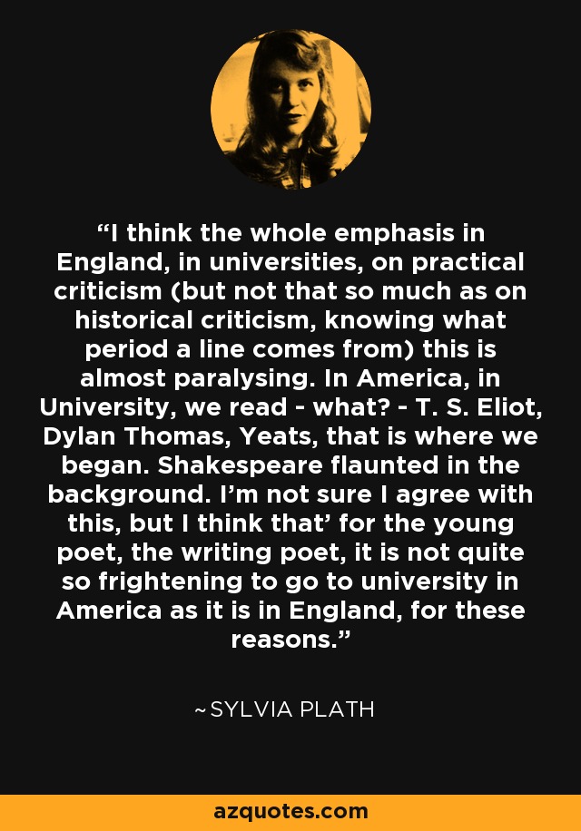 I think the whole emphasis in England, in universities, on practical criticism (but not that so much as on historical criticism, knowing what period a line comes from) this is almost paralysing. In America, in University, we read - what? - T. S. Eliot, Dylan Thomas, Yeats, that is where we began. Shakespeare flaunted in the background. I'm not sure I agree with this, but I think that' for the young poet, the writing poet, it is not quite so frightening to go to university in America as it is in England, for these reasons. - Sylvia Plath