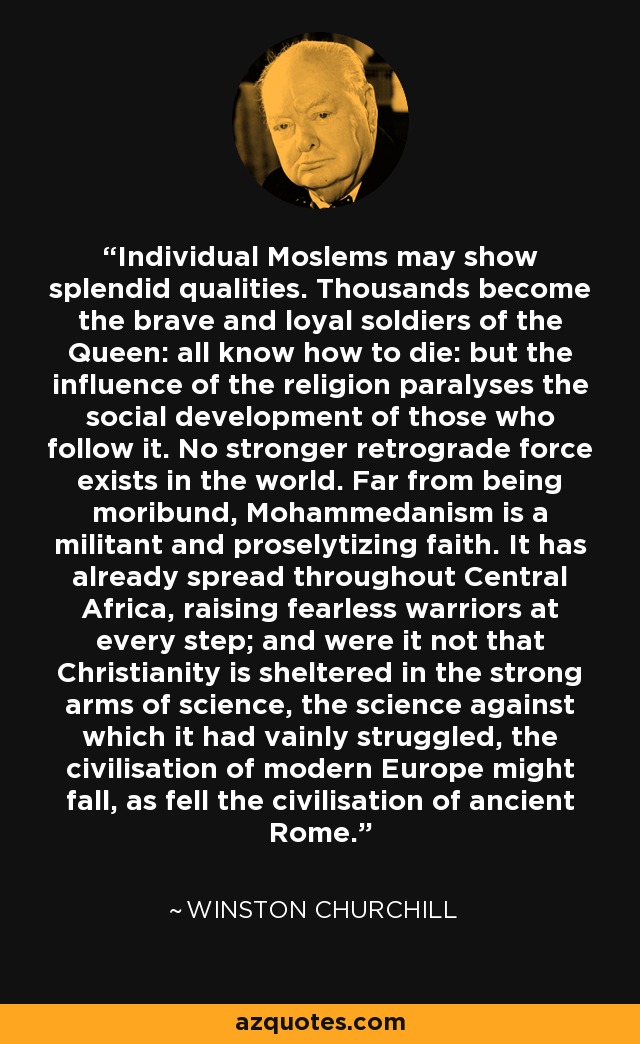 Individual Moslems may show splendid qualities. Thousands become the brave and loyal soldiers of the Queen: all know how to die: but the influence of the religion paralyses the social development of those who follow it. No stronger retrograde force exists in the world. Far from being moribund, Mohammedanism is a militant and proselytizing faith. It has already spread throughout Central Africa, raising fearless warriors at every step; and were it not that Christianity is sheltered in the strong arms of science, the science against which it had vainly struggled, the civilisation of modern Europe might fall, as fell the civilisation of ancient Rome. - Winston Churchill