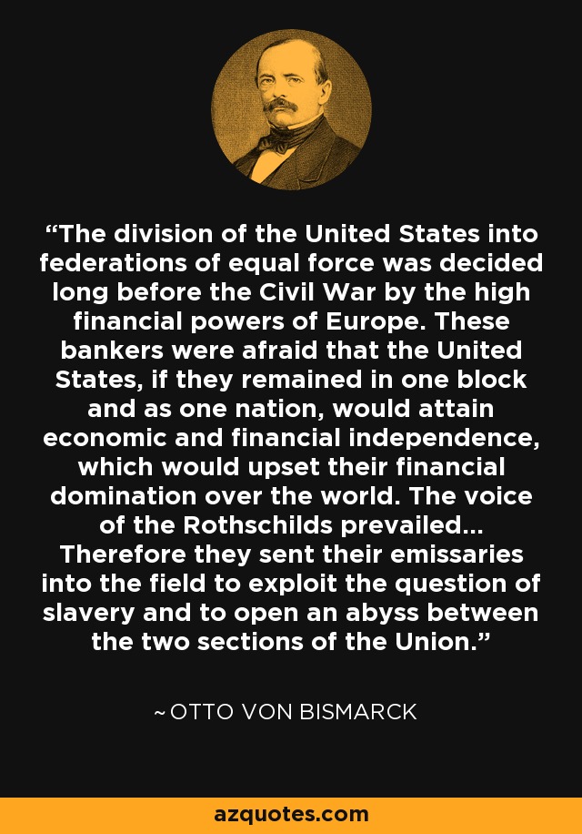 The division of the United States into federations of equal force was decided long before the Civil War by the high financial powers of Europe. These bankers were afraid that the United States, if they remained in one block and as one nation, would attain economic and financial independence, which would upset their financial domination over the world. The voice of the Rothschilds prevailed... Therefore they sent their emissaries into the field to exploit the question of slavery and to open an abyss between the two sections of the Union. - Otto von Bismarck