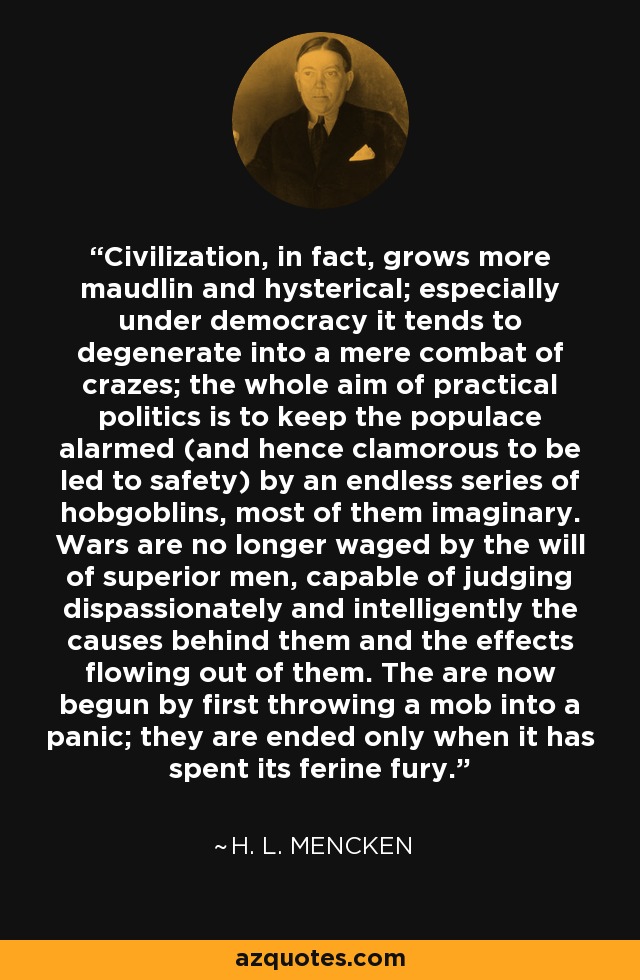 Civilization, in fact, grows more maudlin and hysterical; especially under democracy it tends to degenerate into a mere combat of crazes; the whole aim of practical politics is to keep the populace alarmed (and hence clamorous to be led to safety) by an endless series of hobgoblins, most of them imaginary. Wars are no longer waged by the will of superior men, capable of judging dispassionately and intelligently the causes behind them and the effects flowing out of them. The are now begun by first throwing a mob into a panic; they are ended only when it has spent its ferine fury. - H. L. Mencken