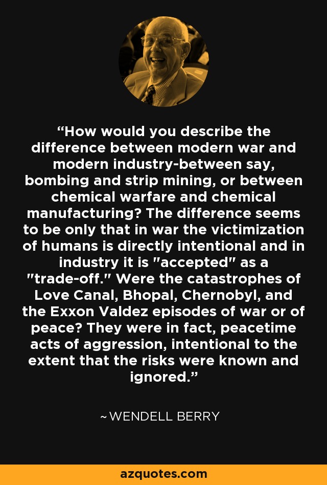 How would you describe the difference between modern war and modern industry-between say, bombing and strip mining, or between chemical warfare and chemical manufacturing? The difference seems to be only that in war the victimization of humans is directly intentional and in industry it is 