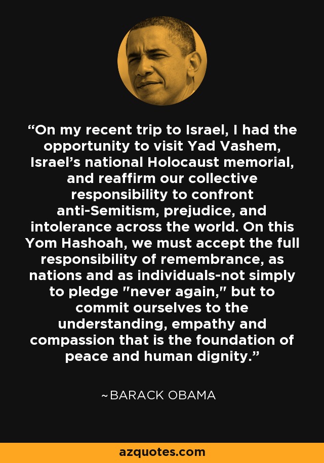 On my recent trip to Israel, I had the opportunity to visit Yad Vashem, Israel's national Holocaust memorial, and reaffirm our collective responsibility to confront anti-Semitism, prejudice, and intolerance across the world. On this Yom Hashoah, we must accept the full responsibility of remembrance, as nations and as individuals-not simply to pledge 