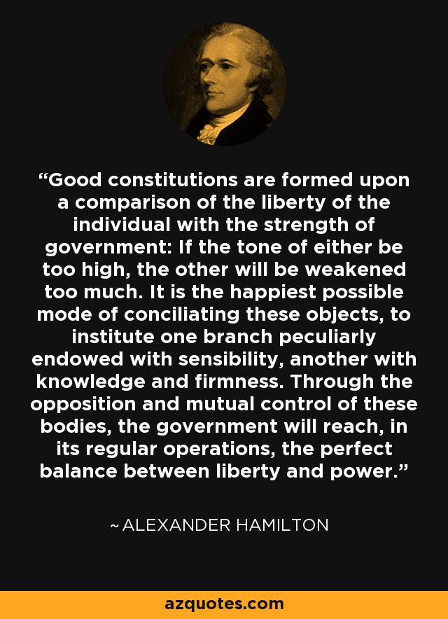 Good constitutions are formed upon a comparison of the liberty of the individual with the strength of government: If the tone of either be too high, the other will be weakened too much. It is the happiest possible mode of conciliating these objects, to institute one branch peculiarly endowed with sensibility, another with knowledge and firmness. Through the opposition and mutual control of these bodies, the government will reach, in its regular operations, the perfect balance between liberty and power. - Alexander Hamilton
