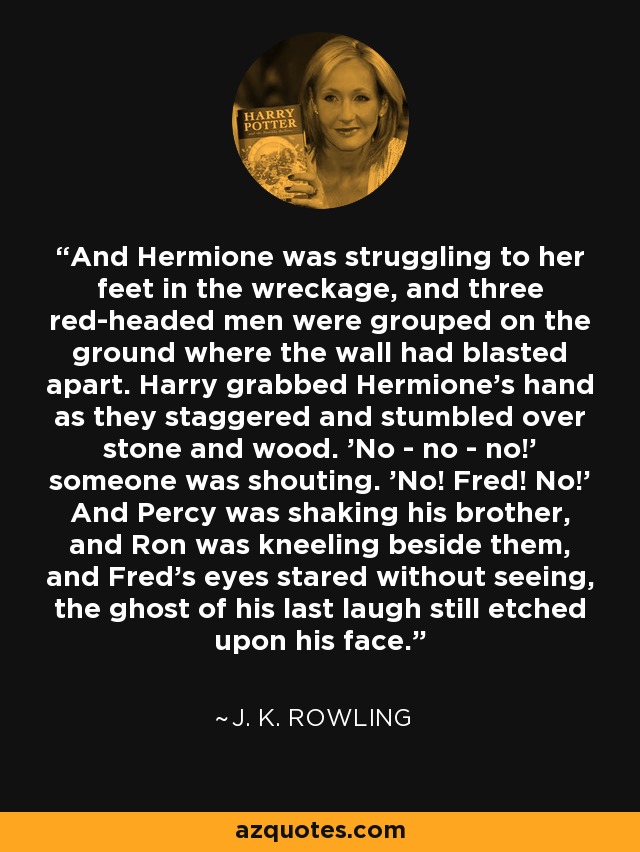 And Hermione was struggling to her feet in the wreckage, and three red-headed men were grouped on the ground where the wall had blasted apart. Harry grabbed Hermione's hand as they staggered and stumbled over stone and wood. 'No - no - no!' someone was shouting. 'No! Fred! No!' And Percy was shaking his brother, and Ron was kneeling beside them, and Fred's eyes stared without seeing, the ghost of his last laugh still etched upon his face. - J. K. Rowling