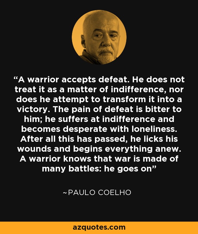A warrior accepts defeat. He does not treat it as a matter of indifference, nor does he attempt to transform it into a victory. The pain of defeat is bitter to him; he suffers at indifference and becomes desperate with loneliness. After all this has passed, he licks his wounds and begins everything anew. A warrior knows that war is made of many battles: he goes on - Paulo Coelho
